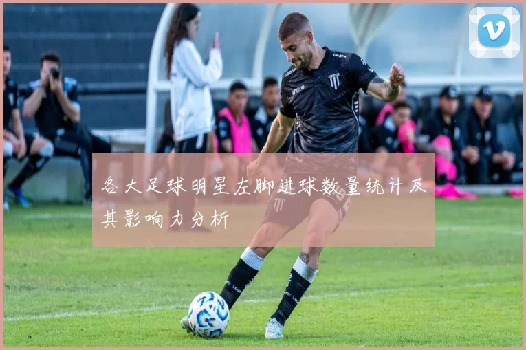 各大足球明星左脚进球数量统计及其影响力分析