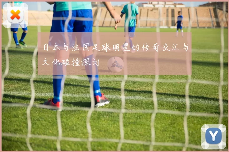 日本与法国足球明星的传奇交汇与文化碰撞探讨