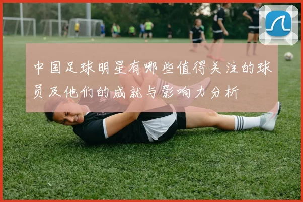 中国足球明星有哪些值得关注的球员及他们的成就与影响力分析