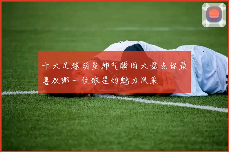 十大足球明星帅气瞬间大盘点你最喜欢哪一位球星的魅力风采