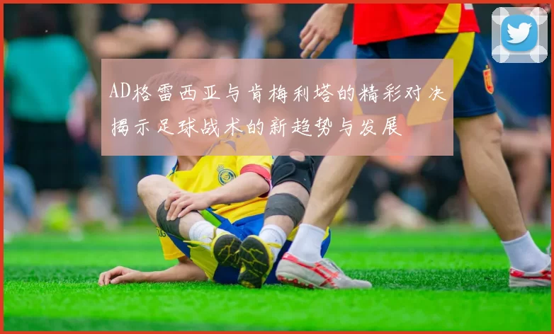 AD格雷西亚与肯梅利塔的精彩对决揭示足球战术的新趋势与发展