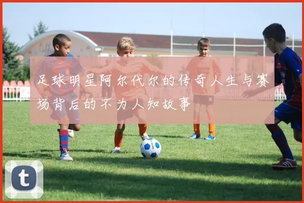 足球明星阿尔代尔的传奇人生与赛场背后的不为人知故事