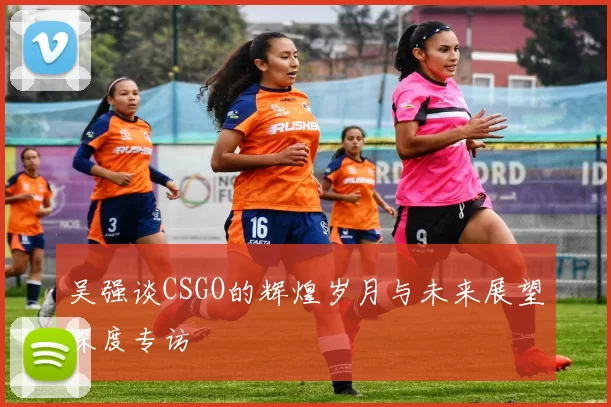 吴强谈CSGO的辉煌岁月与未来展望深度专访