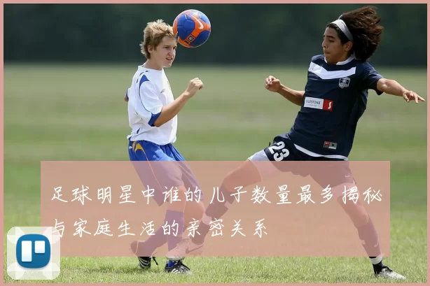 足球明星中谁的儿子数量最多揭秘与家庭生活的亲密关系