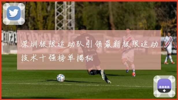 深圳极限运动队引领最新极限运动技术十强榜单揭秘