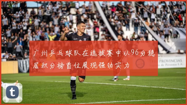 广州乒乓球队在选拔赛中以96分稳居积分榜首位展现强劲实力