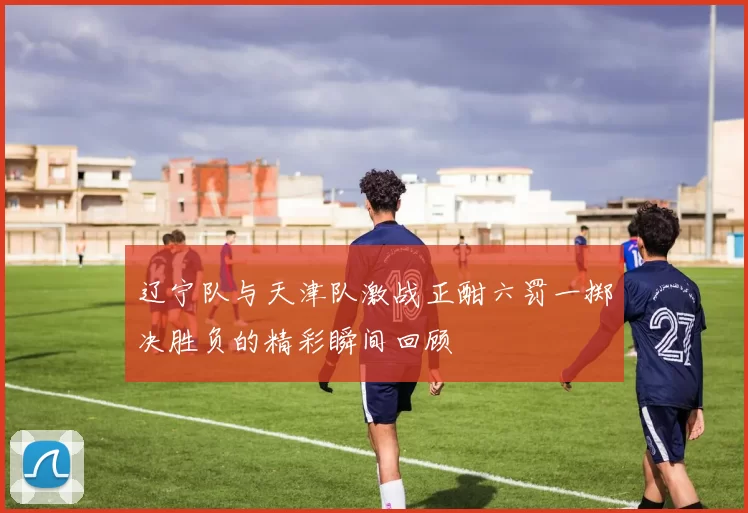 辽宁队与天津队激战正酣六罚一掷决胜负的精彩瞬间回顾