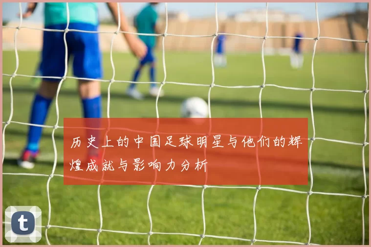 历史上的中国足球明星与他们的辉煌成就与影响力分析