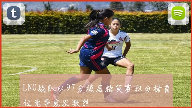 LNG战队以97分稳居精英赛积分榜首位竞争愈发激烈