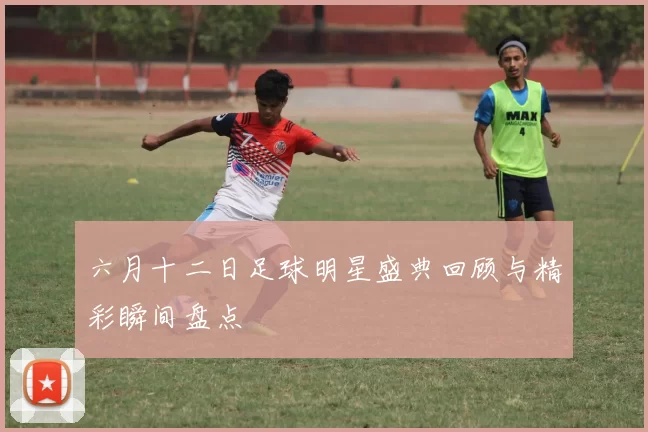六月十二日足球明星盛典回顾与精彩瞬间盘点