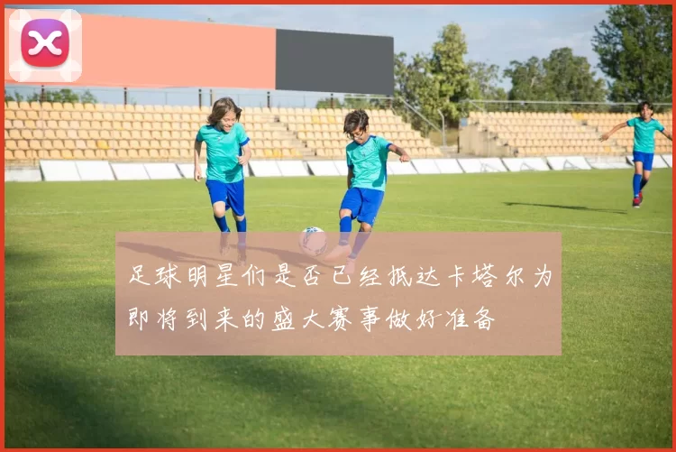 足球明星们是否已经抵达卡塔尔为即将到来的盛大赛事做好准备