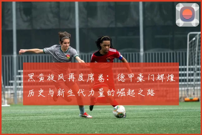 黑黄旋风再度席卷：德甲豪门辉煌历史与新生代力量的崛起之路
