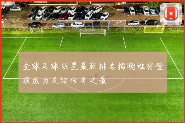 全球足球明星最新排名揭晓谁将登顶成为足坛传奇之最