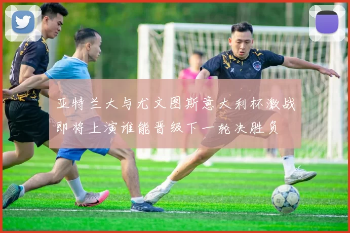 亚特兰大与尤文图斯意大利杯激战即将上演谁能晋级下一轮决胜负