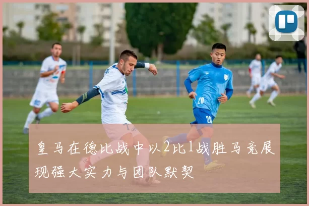 皇马在德比战中以2比1战胜马竞展现强大实力与团队默契