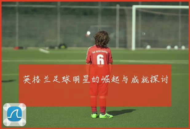 英格兰足球明星的崛起与成就探讨