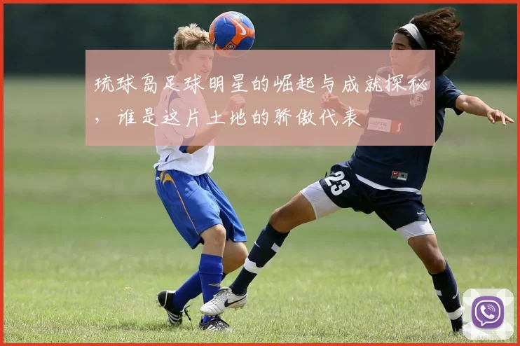琉球岛足球明星的崛起与成就探秘，谁是这片土地的骄傲代表