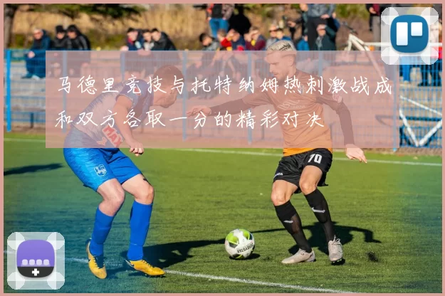 马德里竞技与托特纳姆热刺激战成和双方各取一分的精彩对决