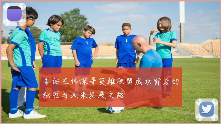 专访王伟探寻英雄联盟成功背后的秘密与未来发展之路