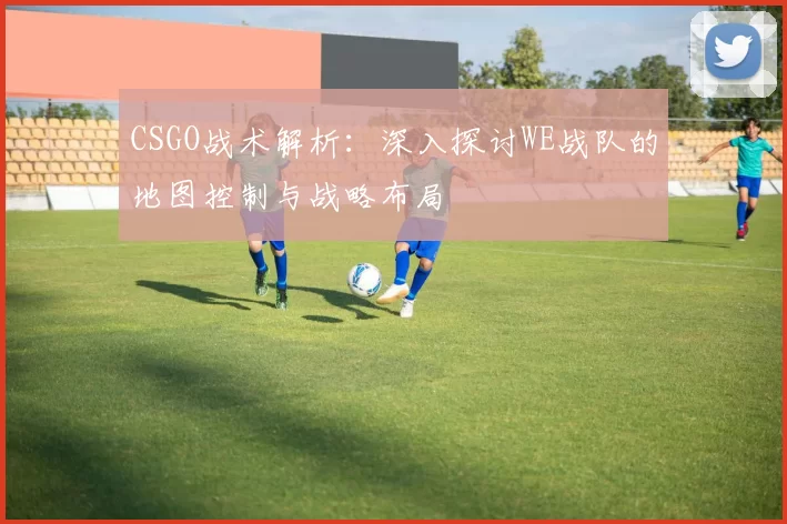 CSGO战术解析：深入探讨WE战队的地图控制与战略布局