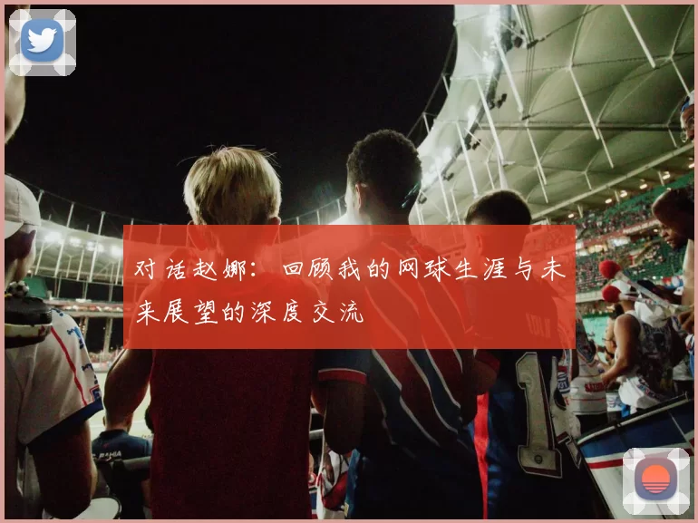对话赵娜：回顾我的网球生涯与未来展望的深度交流