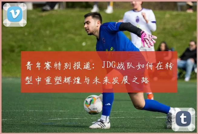 青年赛特别报道：JDG战队如何在转型中重塑辉煌与未来发展之路
