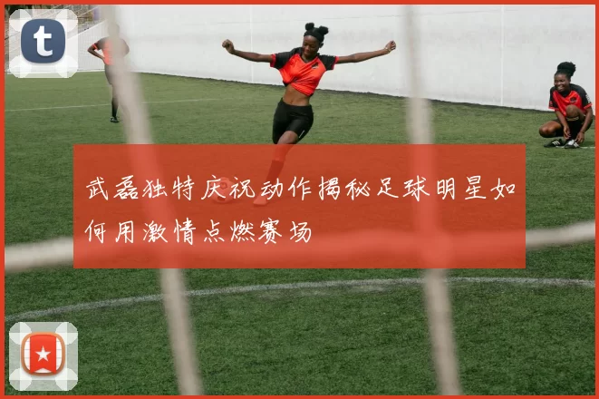 武磊独特庆祝动作揭秘足球明星如何用激情点燃赛场