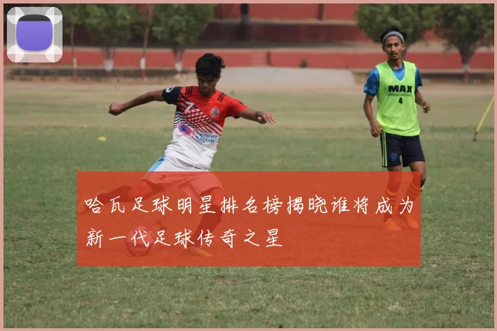 哈瓦足球明星排名榜揭晓谁将成为新一代足球传奇之星