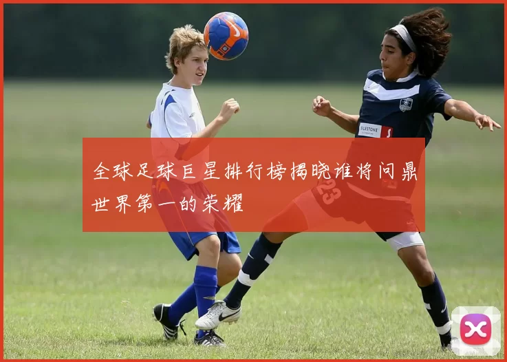 全球足球巨星排行榜揭晓谁将问鼎世界第一的荣耀