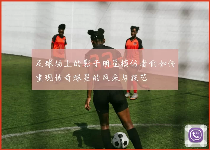 足球场上的影子明星模仿者们如何重现传奇球星的风采与技艺