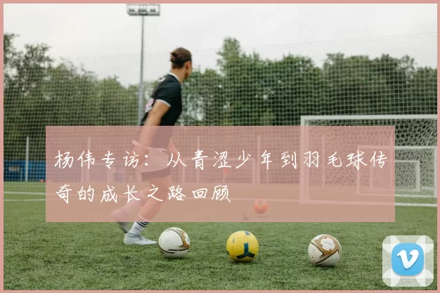 杨伟专访：从青涩少年到羽毛球传奇的成长之路回顾