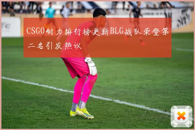 CSGO耐力排行榜更新BLG战队荣登第二名引发热议