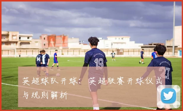 英超球队开球：英超联赛开球仪式与规则解析