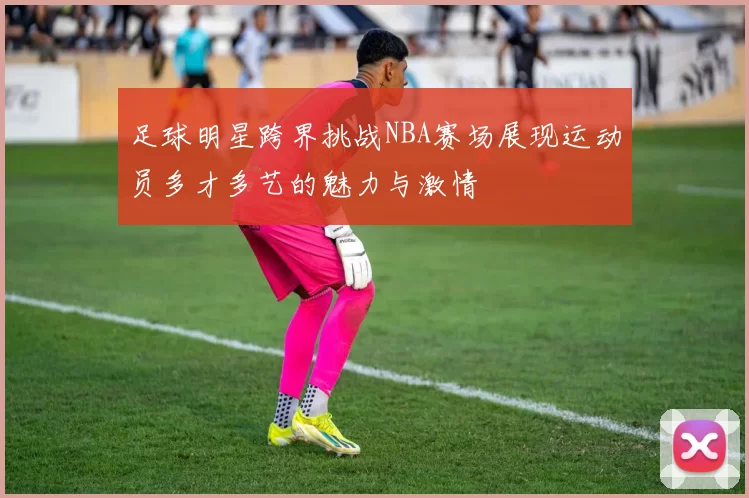 足球明星跨界挑战NBA赛场展现运动员多才多艺的魅力与激情