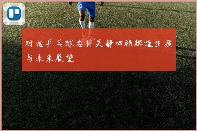 对话乒乓球名将吴静回顾辉煌生涯与未来展望