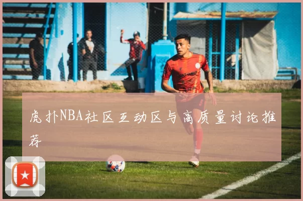 虎扑NBA社区互动区与高质量讨论推荐