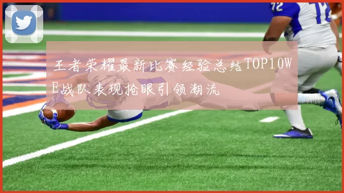 王者荣耀最新比赛经验总结TOP10WE战队表现抢眼引领潮流