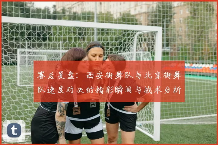赛后复盘：西安街舞队与北京街舞队速度对决的精彩瞬间与战术分析
