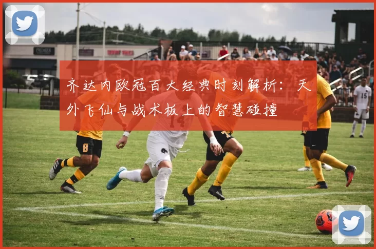 齐达内欧冠百大经典时刻解析：天外飞仙与战术板上的智慧碰撞