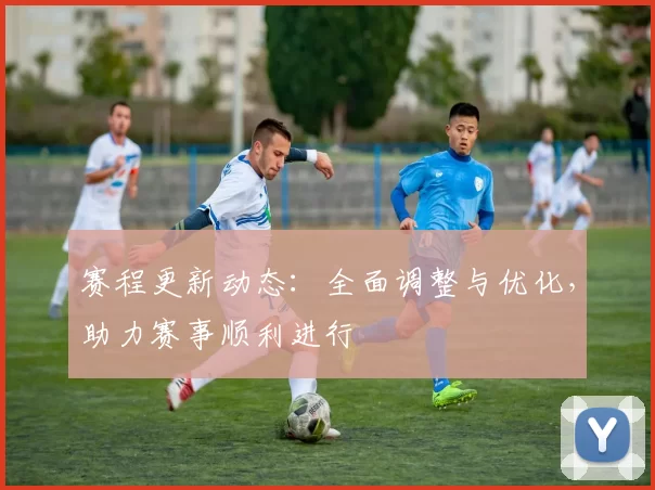 赛程更新动态：全面调整与优化，助力赛事顺利进行