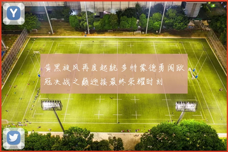 黄黑旋风再度起航 多特蒙德勇闯欧冠决战之巅迎接最终荣耀时刻