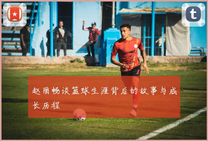 赵丽畅谈篮球生涯背后的故事与成长历程