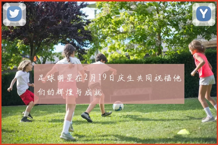 足球明星在2月19日庆生共同祝福他们的辉煌与成就