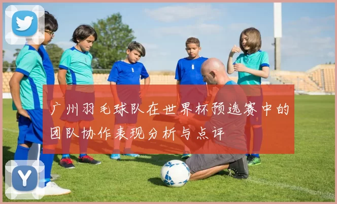广州羽毛球队在世界杯预选赛中的团队协作表现分析与点评