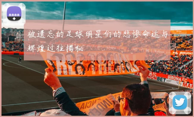 被遗忘的足球明星们的悲惨命运与辉煌过往揭秘