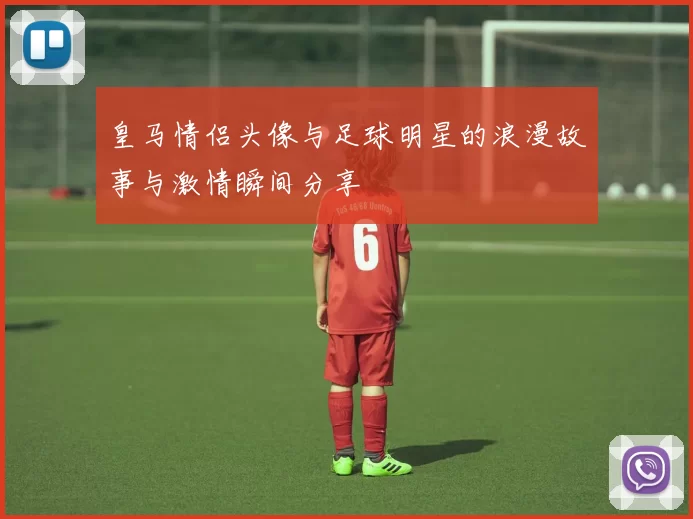 皇马情侣头像与足球明星的浪漫故事与激情瞬间分享