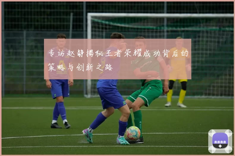 专访赵静揭秘王者荣耀成功背后的策略与创新之路