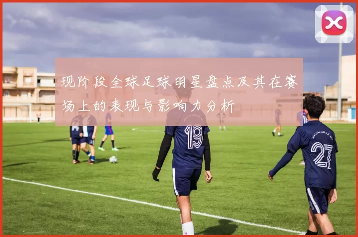 现阶段全球足球明星盘点及其在赛场上的表现与影响力分析