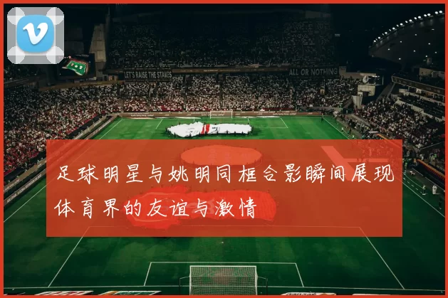 足球明星与姚明同框合影瞬间展现体育界的友谊与激情