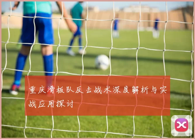 重庆滑板队反击战术深度解析与实战应用探讨